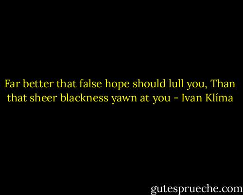 Far better that false hope should lull you,<br />Than that sheer blackness yawn at you - Ivan Klíma