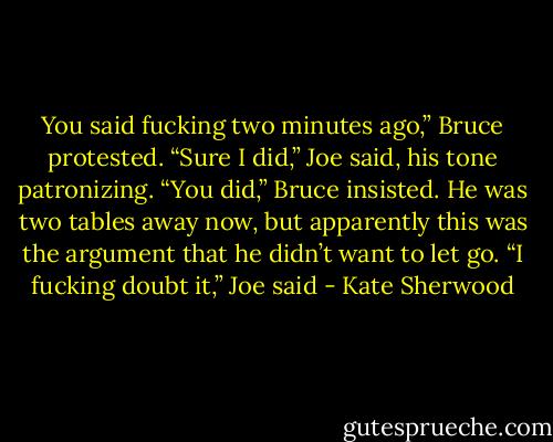 You said fucking two minutes ago,” Bruce protested.<br />“Sure I did,” Joe said, his tone patronizing.<br />“You did,” Bruce insisted. He was two tables away now, but apparently this was the argument that he didn’t want to let go.<br />“I fucking doubt it,” Joe said - Kate Sherwood