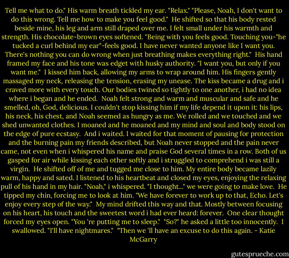 Tell me what to do."<br />His warm breath tickled my ear. "Relax."<br />"Please, Noah, I don't want to do this wrong. Tell me how to make you feel good."<br /> He shifted so that his body rested beside mine, his leg and arm still draped over me. I felt small under his warmth and strength. His chocolate-brown eyes softened. "Being with you feels good. Touching you-"he tucked a curl behind my ear"-feels good. I have never wanted anyone like I want you. There's nothing you can do wrong when just breathing makes everything right."<br /> His hand framed my face and his tone was edget with husky authority. "I want you, but only if you want me."<br /> I kissed him back, allowing my arms to wrap around him. His fingers gently massaged my neck, releasing the tension, erasing my unease. The kiss became a drug and i craved more with every touch. Our bodies twined so tightly to one another, i had no idea where i began and he ended.<br /> Noah felt strong and warm and muscular and safe and he smelled, oh, God, delicious. I couldn't stop kissing him if my life depend it upon it: his lips, his neck, his chest, and Noah seemed as hungry as me. We rolled and we touched and we shed unwanted clothes. I moaned and he moaned and my mind and soul and body stood on the edge of pure ecstasy.<br /> And i waited. I waited for that moment of pausing for protection and the burning pain my friends described, but Noah never stopped and the pain never came, not even when i whispered his name and praise God several times in a row. Both of us gasped for air while kissing each other softly and i struggled to comprehend i was still a virgin.<br /> He shifted off of me and tugged me close to him. My entire body became lazily warm, happy and sated. I listened to his heartbeat and closed my eyes, enjoying the relaxing pull of his hand in my hair. "Noah," i whispered. "I thought..." we were going to make love.<br /> He tipped my chin, forcing me to look at him. "We have forever to work up to that, Echo. Let's enjoy every step of the way."<br /> My mind drifted this way and that. Mostly between focusing on his heart, his touch and the sweetest word i had ever heard: forever.<br /> One clear thought forced my eyes open. "You 're putting me to sleep."<br /> "So?" he asked a little too innocently.<br /> I swallowed. "I'll have nightmares."<br /> "Then we 'll have an excuse to do this again. - Katie McGarry
