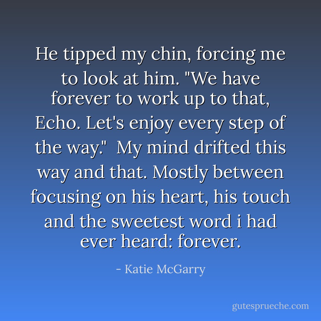 He tipped my chin, forcing me to look at him. "We have forever to work up to that, Echo. Let's enjoy every step of the way."<br /> My mind drifted this way and that. Mostly between focusing on his heart, his touch and the sweetest word i had ever heard: forever. - Katie McGarry
