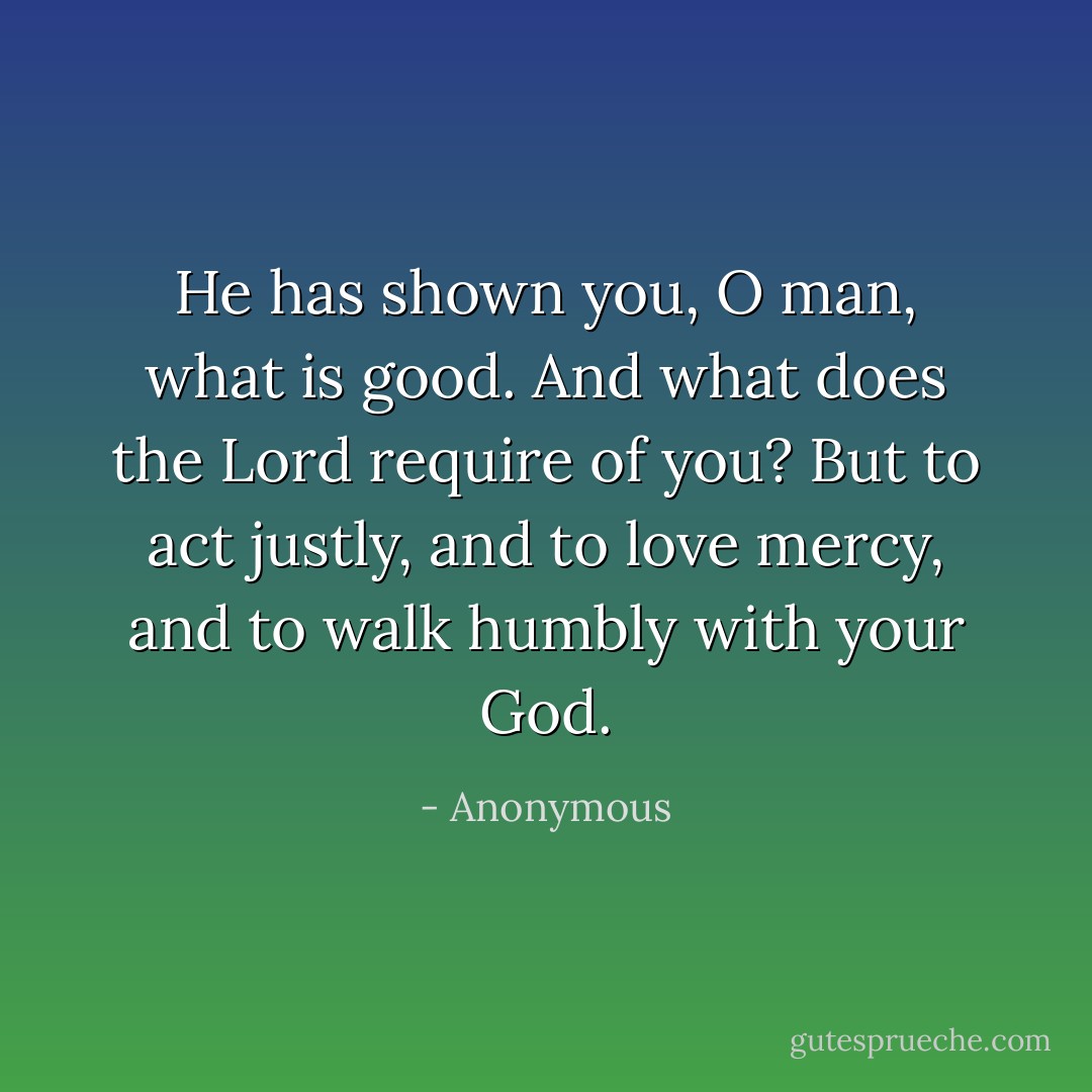 He has shown you, O man, what is good. And what does the Lord require of you? But to act justly, and to love mercy, and to walk humbly with your God. - Anonymous