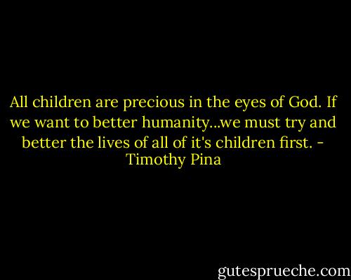 All children are precious in the eyes of God. If we want to better humanity...we must try and better the lives of all of it's children first. - Timothy Pina