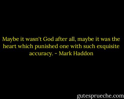 Maybe it wasn't God after all, maybe it was the heart which punished one with such exquisite accuracy. - Mark Haddon
