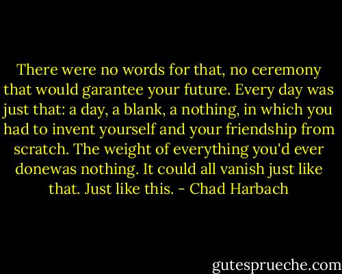 There were no words for that, no ceremony that would garantee your future. Every day was just that: a day, a blank, a nothing, in which you had to invent yourself and your friendship from scratch. The weight of everything you'd ever donewas nothing. It could all vanish just like that. Just like this. - Chad Harbach