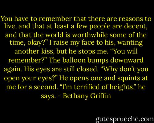 You have to remember that there are reasons to live, and that at least a few people are decent, and that the world is worthwhile some of the time, okay?”<br />I raise my face to his, wanting another kiss, but he stops me.<br />“You will remember?”<br />The balloon bumps downward again. His eyes are still closed.<br />“Why don’t you open your eyes?”<br />He opens one and squints at me for a second. “I’m terrified of heights,” he says. - Bethany Griffin