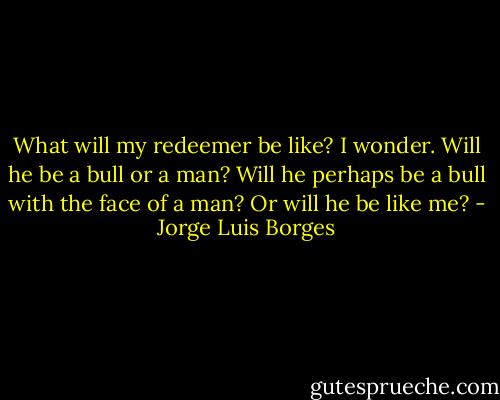 What will my redeemer be like? I wonder. Will he be a bull or a man? Will he perhaps be a bull with the face of a man? Or will he be like me? - Jorge Luis Borges