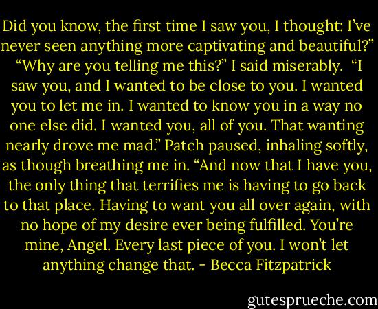 Did you know, the first time I saw you, I thought: I’ve never seen anything more captivating and beautiful?”<br /><br />“Why are you telling me this?” I said miserably.<br /><br />“I saw you, and I wanted to be close to you. I wanted you to let me in. I wanted to know you in a way no one else did. I wanted you, all of you. That wanting nearly drove me mad.” Patch paused, inhaling softly, as though breathing me in. “And now that I have you, the only thing that terrifies me is having to go back to that place. Having to want you all over again, with no hope of my desire ever being fulfilled. You’re mine, Angel. Every last piece of you. I won’t let anything change that. - Becca Fitzpatrick