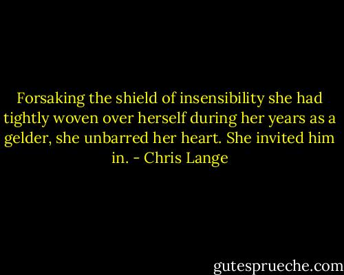 Forsaking the shield of insensibility she had tightly woven over herself during her years as a gelder, she unbarred her heart. She invited him in. - Chris Lange