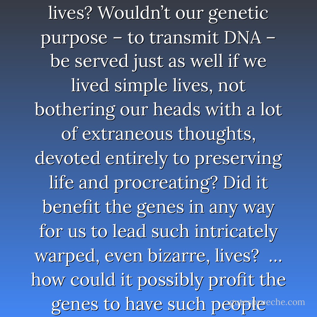 Walking to the subway, Aomame kept thinking about the strangeness of the world. If, as the dowager had said, we were nothing but gene carriers, why do so many of us have to lead such strangely shaped lives? Wouldn’t our genetic purpose – to transmit DNA – be served just as well if we lived simple lives, not bothering our heads with a lot of extraneous thoughts, devoted entirely to preserving life and procreating? Did it benefit the genes in any way for us to lead such intricately warped, even bizarre, lives?<br /><br />… how could it possibly profit the genes to have such people existing in this world? Did the genes merely enjoy such deformed episodes as colorful entertainment, or were these episodes utilized by them for some greater purpose? - Haruki Murakami