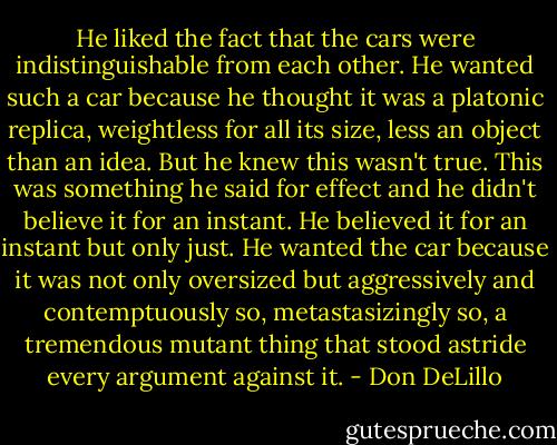 He liked the fact that the cars were indistinguishable from each other. He wanted such a car because he thought it was a platonic replica, weightless for all its size, less an object than an idea. But he knew this wasn't true. This was something he said for effect and he didn't believe it for an instant. He believed it for an instant but only just. He wanted the car because it was not only oversized but aggressively and contemptuously so, metastasizingly so, a tremendous mutant thing that stood astride every argument against it. - Don DeLillo