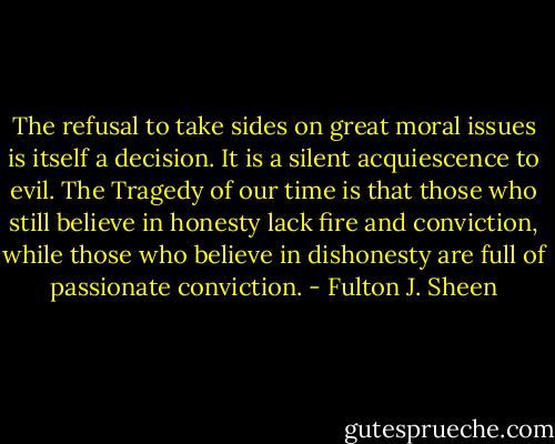 The refusal to take sides on great moral issues is itself a decision. It is a silent acquiescence to evil. The Tragedy of our time is that those who still believe in honesty lack fire and conviction, while those who believe in dishonesty are full of passionate conviction. - Fulton J. Sheen