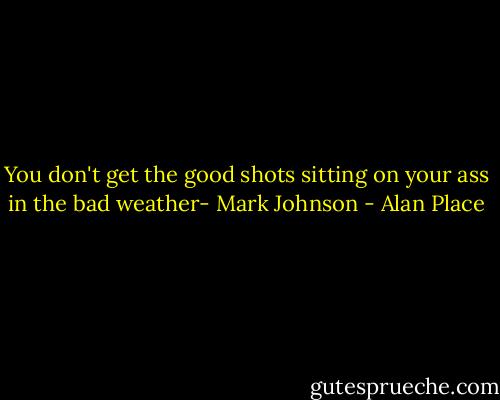 You don't get the good shots sitting on your ass in the bad weather- Mark Johnson - Alan Place