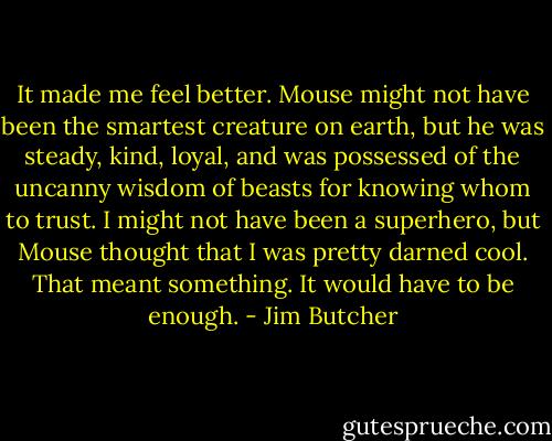 It made me feel better. Mouse might not have been the<br />smartest creature on earth, but he was steady, kind, loyal, and<br />was possessed of the uncanny wisdom of beasts for knowing<br />whom to trust. I might not have been a superhero, but Mouse<br />thought that I was pretty darned cool. That meant something. It<br />would have to be enough. - Jim Butcher