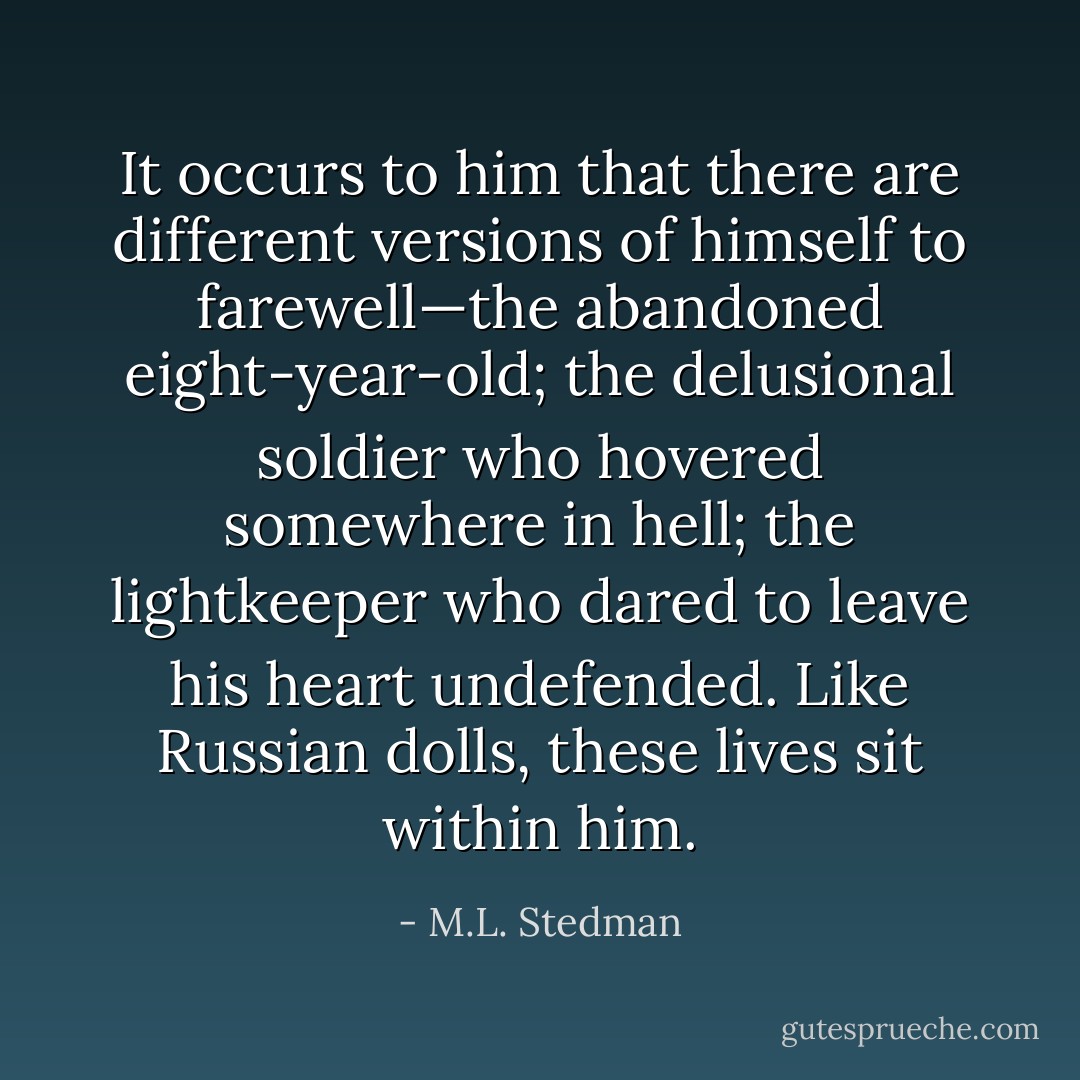 It occurs to him that there are different versions of himself to farewell—the abandoned eight-year-old; the delusional soldier who hovered somewhere in hell; the lightkeeper who dared to leave his heart undefended. Like Russian dolls, these lives sit within him. - M.L. Stedman