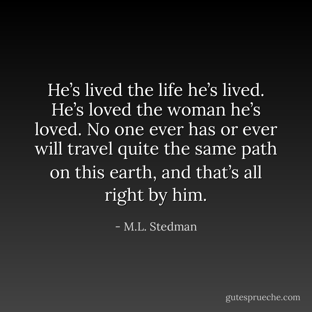 He’s lived the life he’s lived. He’s loved the woman he’s loved. No one ever has or ever will travel quite the same path on this earth, and that’s all right by him. - M.L. Stedman