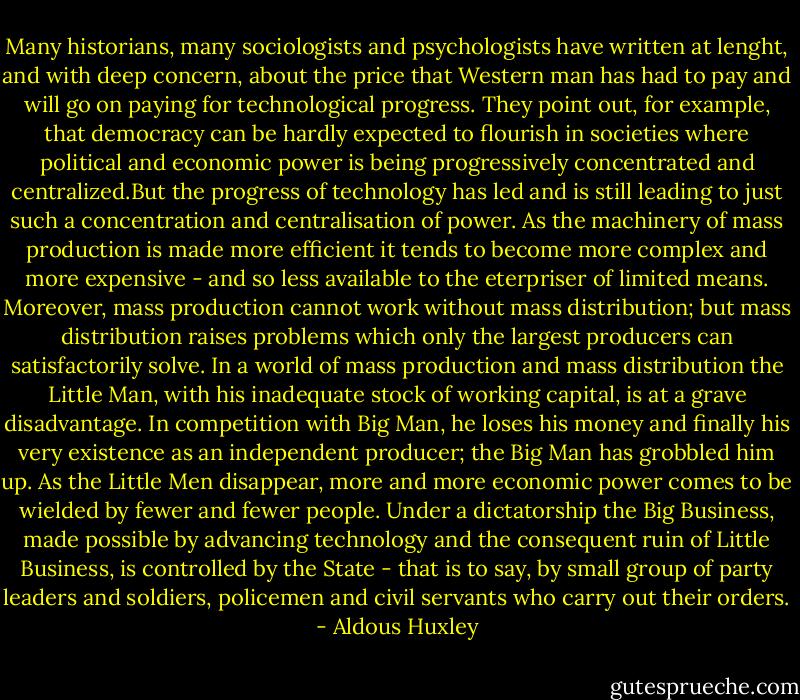 Many historians, many sociologists and psychologists have written at lenght, and with deep concern, about the price that Western man has had to pay and will go on paying for technological progress. They point out, for example, that democracy can be hardly expected to flourish in societies where political and economic power is being progressively concentrated and centralized.But the progress of technology has led and is still leading to just such a concentration and centralisation of power.<br />As the machinery of mass production is made more efficient it tends to become more complex and more expensive - and so less available to the eterpriser of limited means. Moreover, mass production cannot work without mass distribution; but mass distribution raises problems which only the largest producers can satisfactorily solve. In a world of mass production and mass distribution the Little Man, with his inadequate stock of working capital, is at a grave disadvantage. In competition with Big Man, he loses his money and finally his very existence as an independent producer; the Big Man has grobbled him up. As the Little Men disappear, more and more economic power comes to be wielded by fewer and fewer people. Under a dictatorship the Big Business, made possible by advancing technology and the consequent ruin of Little Business, is controlled by the State - that is to say, by small group of party leaders and soldiers, policemen and civil servants who carry out their orders. - Aldous Huxley