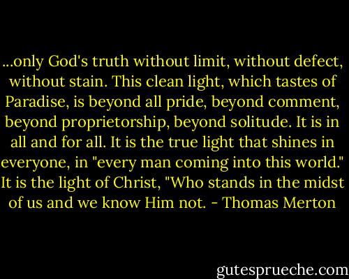 ...only God's truth without limit, without defect, without stain. This clean light, which tastes of Paradise, is beyond all pride, beyond comment, beyond proprietorship, beyond solitude. It is in all and for all. It is the true light that shines in everyone, in "every man coming into this world." It is the light of Christ, "Who stands in the midst of us and we know Him not. - Thomas Merton