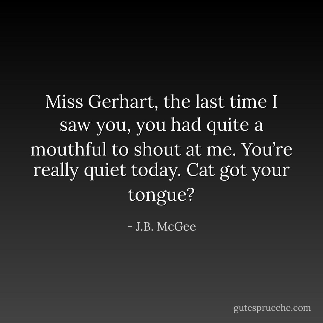 Miss Gerhart, the last time I saw you, you had quite a mouthful to shout at me. You’re really quiet today. Cat got your tongue? - J.B. McGee