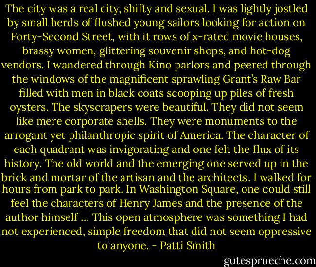 The city was a real city, shifty and sexual. I was lightly jostled by small herds of flushed young sailors looking for action on Forty-Second Street, with it rows of x-rated movie houses, brassy women, glittering souvenir shops, and hot-dog vendors. I wandered through Kino parlors and peered through the windows of the magnificent sprawling Grant’s Raw Bar filled with men in black coats scooping up piles of fresh oysters. The skyscrapers were beautiful. They did not seem like mere corporate shells. They were monuments to the arrogant yet philanthropic spirit of America. The character of each quadrant was invigorating and one felt the flux of its history. The old world and the emerging one served up in the brick and mortar of the artisan and the architects. I walked for hours from park to park. In Washington Square, one could still feel the characters of Henry James and the presence of the author himself … This open atmosphere was something I had not experienced, simple freedom that did not seem oppressive to anyone. - Patti Smith