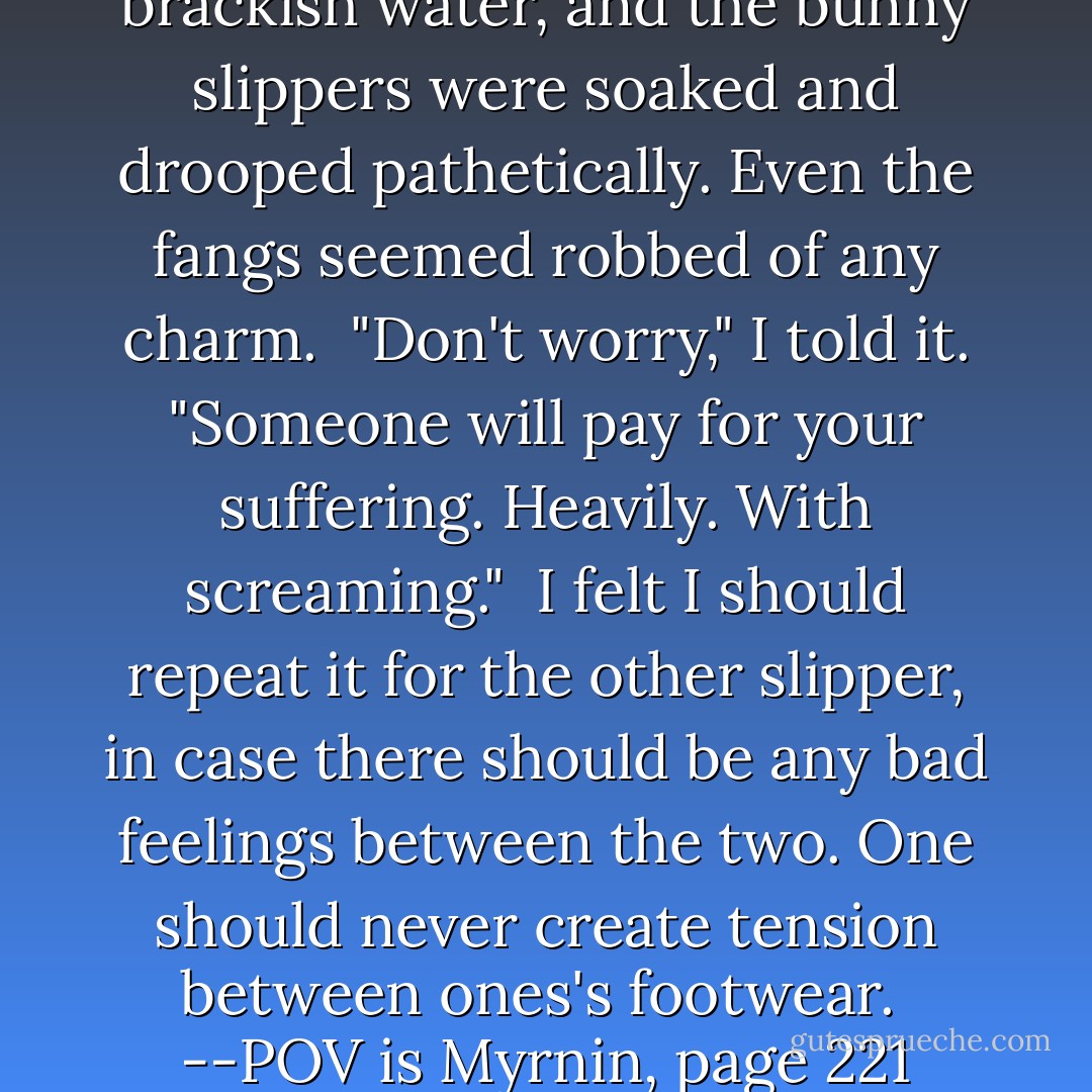 --I lifted one foot from the brackish water, and the bunny slippers were soaked and drooped pathetically. Even the fangs seemed robbed of any charm.<br /><br />"Don't worry," I told it. "Someone will pay for your suffering. Heavily. With screaming."<br /><br />I felt I should repeat it for the other slipper, in case there should be any bad feelings between the two. One should never create tension between ones's footwear.<br /><br />--POV is Myrnin, page 221 - Rachel Caine