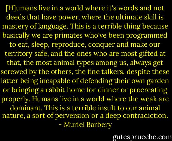 [H]umans live in a world where it's words and not deeds that have power, where the ultimate skill is mastery of language. This is a terrible thing because basically we are primates who've been programmed to eat, sleep, reproduce, conquer and make our territory safe, and the ones who are most gifted at that, the most animal types among us, always get screwed by the others, the fine talkers, despite these latter being incapable of defending their own garden or bringing a rabbit home for dinner or procreating properly. Humans live in a world where the weak are dominant. This is a terrible insult to our animal nature, a sort of perversion or a deep contradiction. - Muriel Barbery