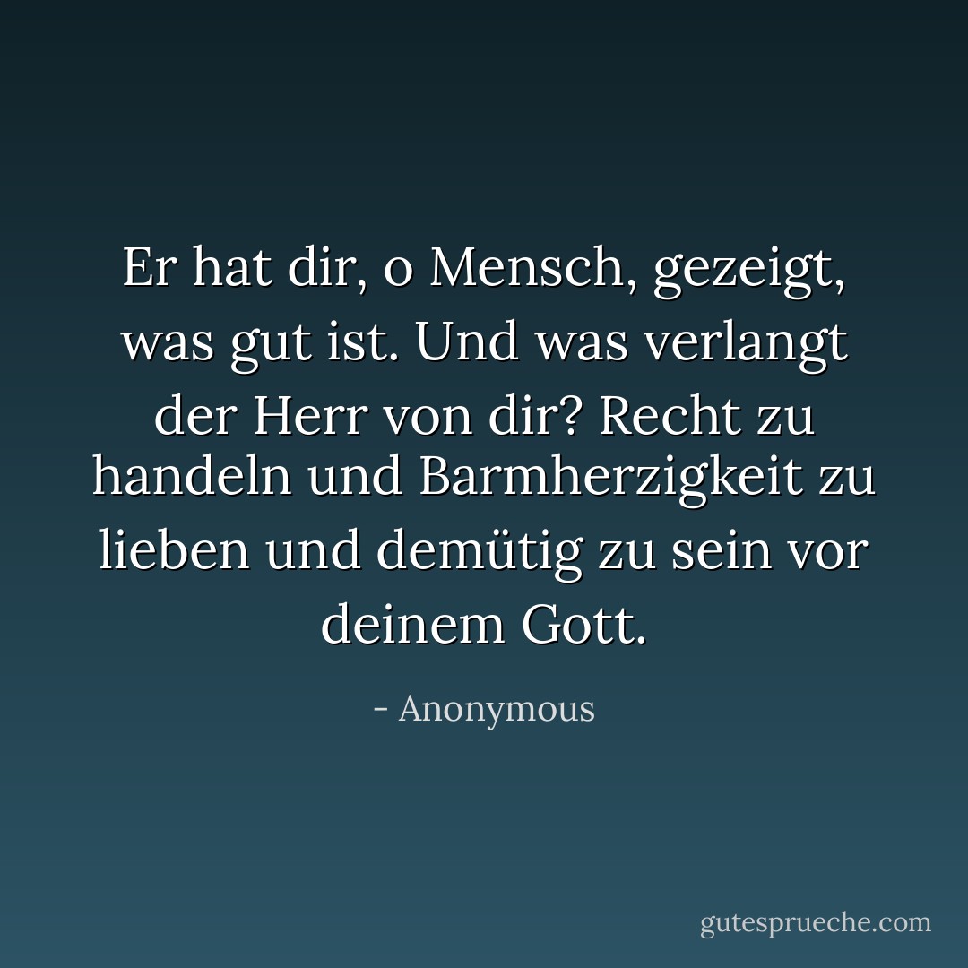 Er hat dir, o Mensch, gezeigt, was gut ist. Und was verlangt der Herr von dir? Recht zu handeln und Barmherzigkeit zu lieben und demütig zu sein vor deinem Gott. - Anonymous<