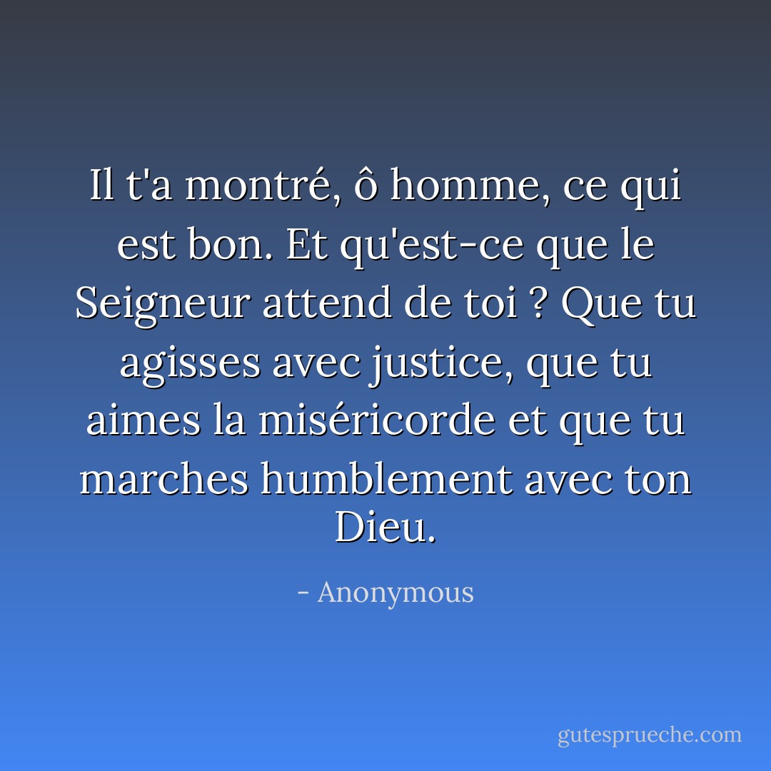 Il t'a montré, ô homme, ce qui est bon. Et qu'est-ce que le Seigneur attend de toi ? Que tu agisses avec justice, que tu aimes la miséricorde et que tu marches humblement avec ton Dieu. - Anonymous