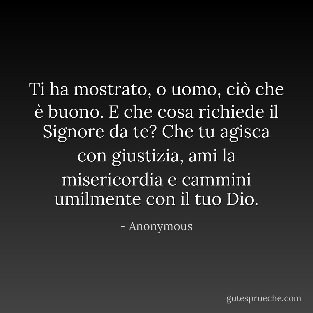 Ti ha mostrato, o uomo, ciò che è buono. E che cosa richiede il Signore da te? Che tu agisca con giustizia, ami la misericordia e cammini umilmente con il tuo Dio. - Anonymous