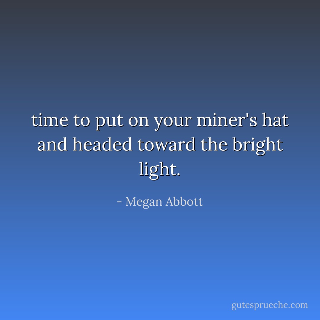 time to put on your miner's hat and headed toward the bright light. - Megan Abbott