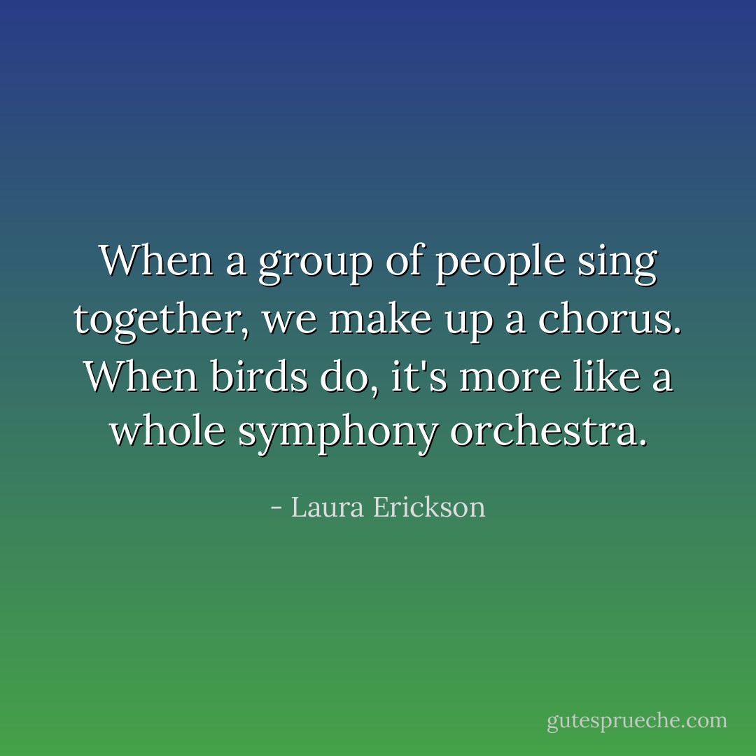 When a group of people sing together, we make up a chorus. When birds do, it's more like a whole symphony orchestra. - Laura Erickson
