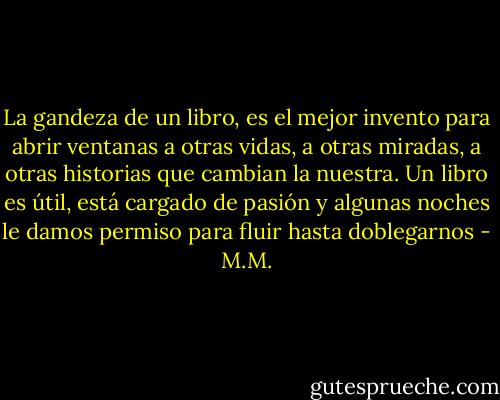 La gandeza de un libro, es el mejor invento para abrir ventanas a otras vidas, a otras miradas, a otras historias que cambian la nuestra. Un libro es útil, está cargado de pasión y algunas noches le damos permiso para fluir hasta doblegarnos - M.M.