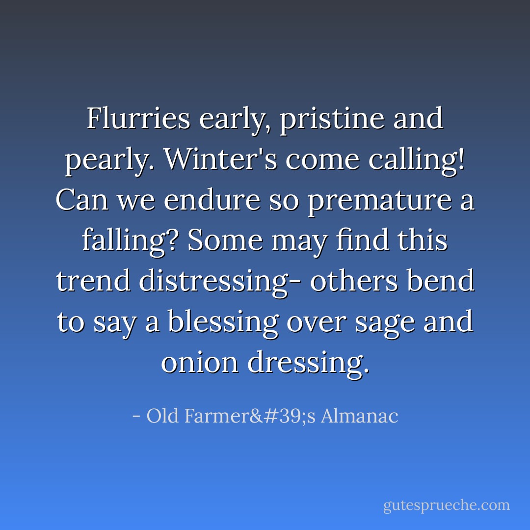 Flurries early, pristine and pearly. Winter's come calling! Can we endure so premature a falling? Some may find this trend distressing- others bend to say a blessing over sage and onion dressing. - Old Farmer's Almanac