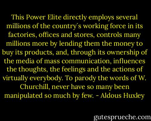 This Power Elite directly employs several millions of the country´s working force in its factories, offices and stores, controls many millions more by lending them the money to buy its products, and, through its ownership of the media of mass communication, influences the thoughts, the feelings and the actions of virtually everybody. To parody the words of W. Churchill, never have so many been manipulated so much by few. - Aldous Huxley