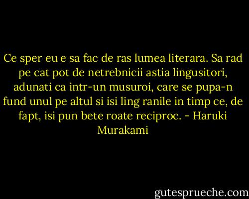 Ce sper eu e sa fac de ras lumea literara. Sa rad pe cat pot de netrebnicii astia lingusitori, adunati ca intr-un musuroi, care se pupa-n fund unul pe altul si isi ling ranile in timp ce, de fapt, isi pun bete roate reciproc. - Haruki Murakami