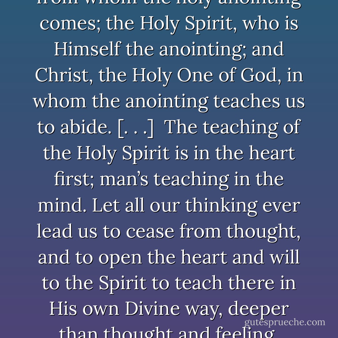 God in Christ above me, God in the Spirit within me. [. . .]<br /><br />‘And even as it taught you, ye abide in Him.’ Here we have again the Holy Trinity: the Holy One, from whom the holy anointing comes; the Holy Spirit, who is Himself the anointing; and Christ, the Holy One of God, in whom the anointing teaches us to abide. [. . .]<br /><br />The teaching of the Holy Spirit is in the heart first; man’s teaching in the mind. Let all our thinking ever lead us to cease from thought, and to open the heart and will to the Spirit to teach there in His own Divine way, deeper than thought and feeling. Unseen, within the veil, the Holy Spirit abideth. Be silent and still, believe and expect, and cling to Jesus. - Andrew Murray