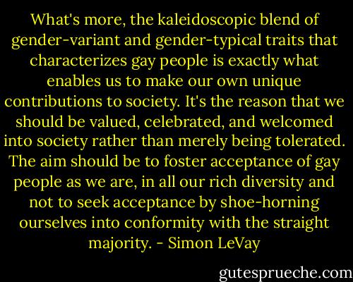 What's more, the kaleidoscopic blend of gender-variant and gender-typical traits that characterizes gay people is exactly what enables us to make our own unique contributions to society. It's the reason that we should be valued, celebrated, and welcomed into society rather than merely being tolerated. The aim should be to foster acceptance of gay people as we are, in all our rich diversity and not to seek acceptance by shoe-horning ourselves into conformity with the straight majority. - Simon LeVay