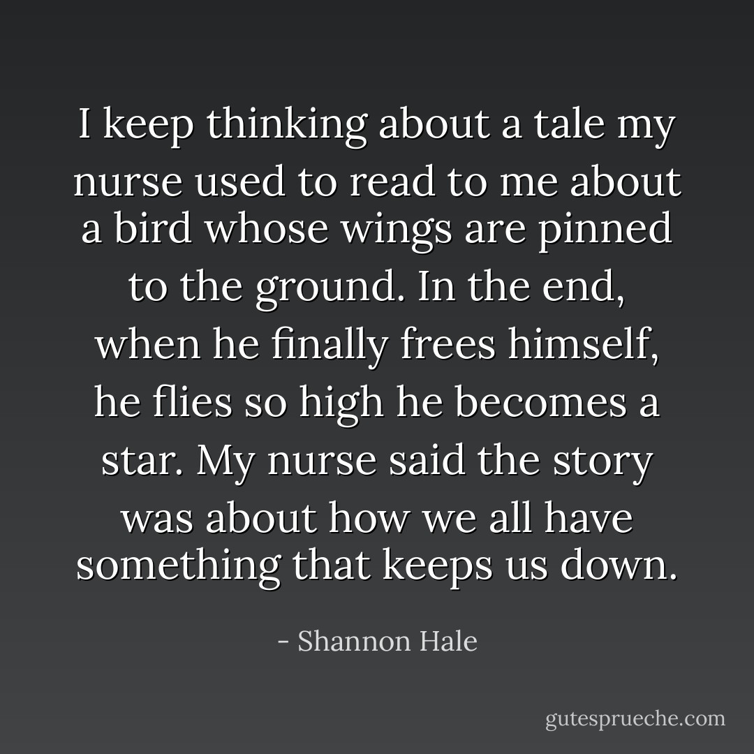 I keep thinking about a tale my nurse used to read to me about a bird whose wings are pinned to the ground. In the end, when he finally frees himself, he flies so high he becomes a star. My nurse said the story was about how we all have something that keeps us down. - Shannon Hale