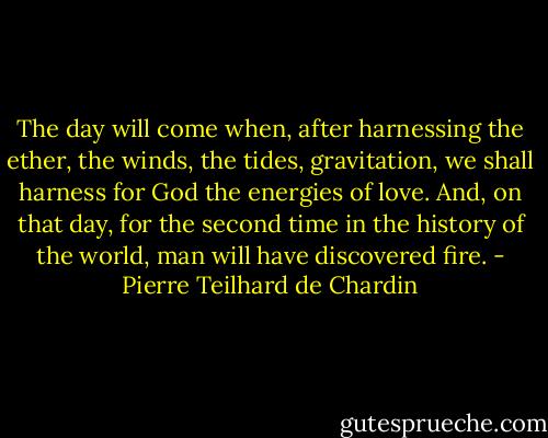 The day will come when, after harnessing the ether, the winds, the tides, gravitation, we shall harness for God the energies of love. And, on that day, for the second time in the history of the world, man will have discovered fire. - Pierre Teilhard de Chardin