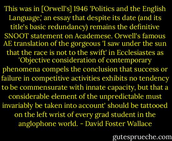 This was in [Orwell's] 1946 'Politics and the English Language,' an essay that despite its date (and its title's basic redundancy) remains the definitive SNOOT statement on Academese. Orwell's famous AE translation of the gorgeous 'I saw under the sun that the race is not to the swift' in Ecclesiastes as 'Objective consideration of contemporary phenomena compels the conclusion that success or failure in competitive activities exhibits no tendency to be commensurate with innate capacity, but that a considerable element of the unpredictable must invariably be taken into account' should be tattooed on the left wrist of every grad student in the anglophone world. - David Foster Wallace