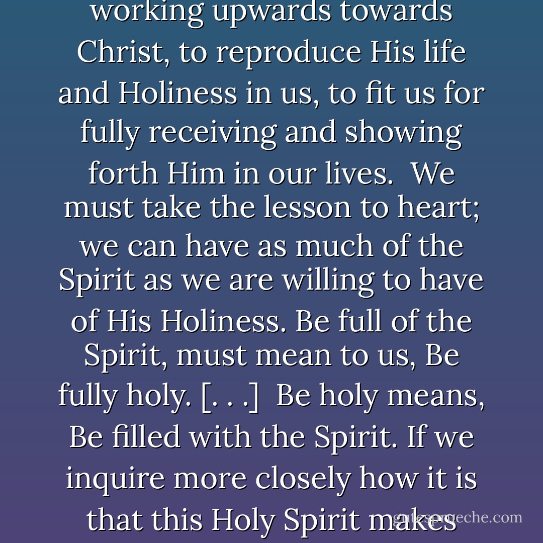 The Holy Spirit was poured out as the fruit of Resurrection and Ascension. And the Spirit is now the Power of God in us, working upwards towards Christ, to reproduce His life and Holiness in us, to fit us for fully receiving and showing forth Him in our lives.<br /><br />We must take the lesson to heart; we can have as much of the Spirit as we are willing to have of His Holiness. Be full of the Spirit, must mean to us, Be fully holy. [. . .]<br /><br />Be holy means, Be filled with the Spirit. If we inquire more closely how it is that this Holy Spirit makes holy, the answer is,—He reveals and imparts the Holiness of Christ. - Andrew Murray