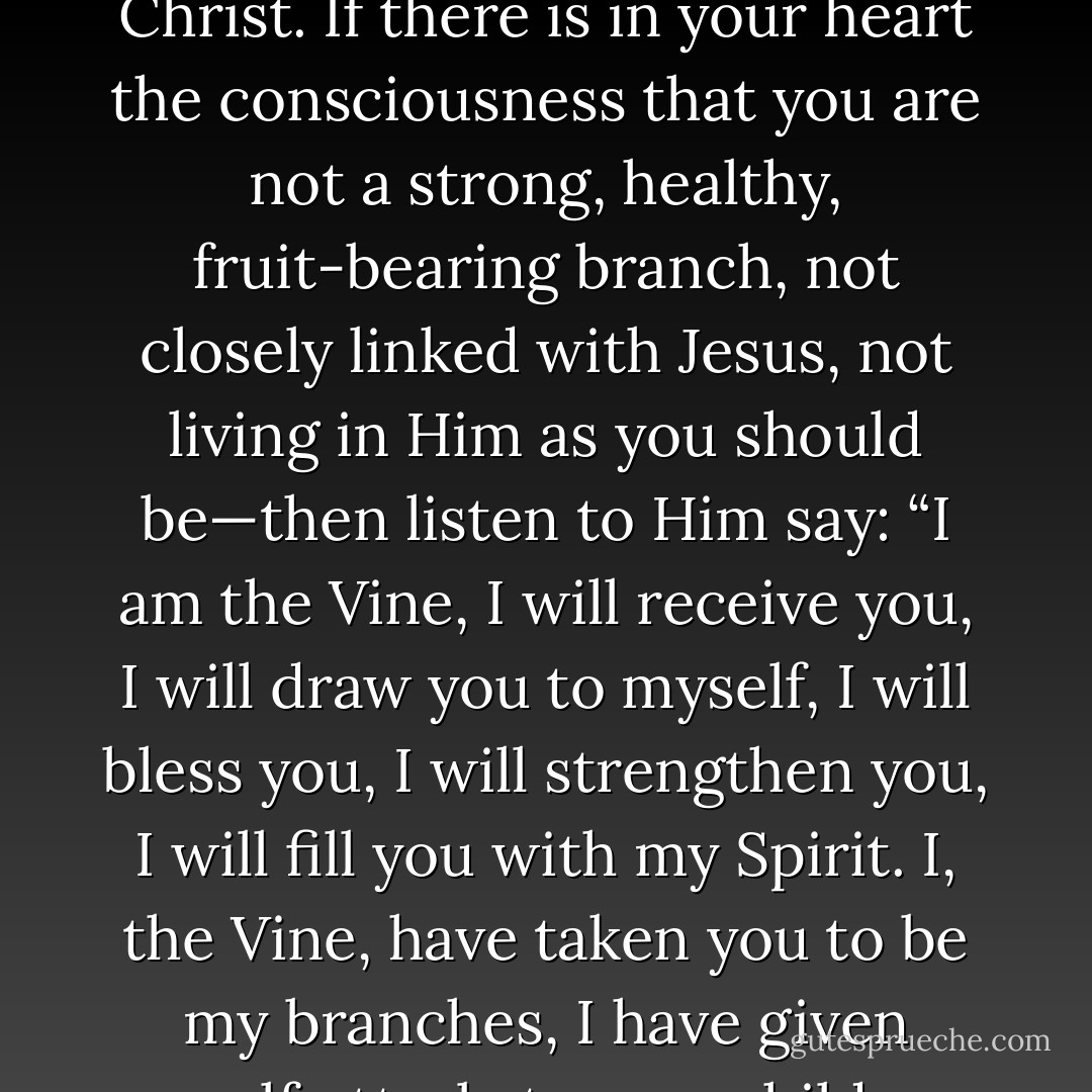 Christ Jesus said: “I am the Vine, ye are the branches.” In other words: “I, the living One who have so completely given myself to you, am the Vine. You cannot trust me too much. I am the Almighty Worker, full of a divine life and power.” You are the branches of the Lord Jesus Christ. If there is in your heart the consciousness that you are not a strong, healthy, fruit-bearing branch, not closely linked with Jesus, not living in Him as you should be—then listen to Him say: “I am the Vine, I will receive you, I will draw you to myself, I will bless you, I will strengthen you, I will fill you with my Spirit. I, the Vine, have taken you to be my branches, I have given myself utterly to you; children, give yourselves utterly to me. I have surrendered myself as God absolutely to you; I became man and died for you that I might be entirely yours. Come and surrender yourselves entirely to be mine. - Andrew Murray