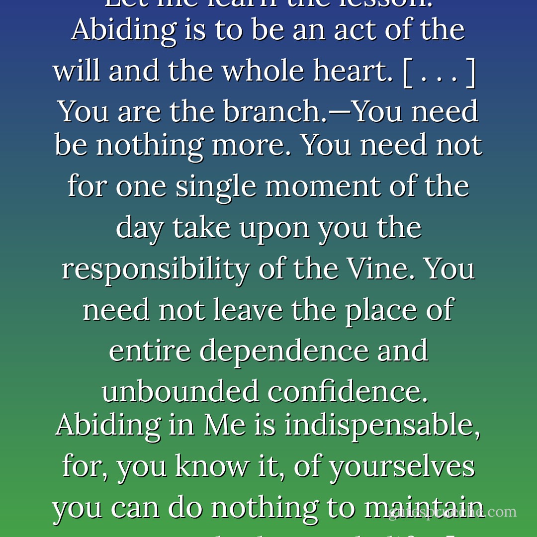 As surely as the Husbandman made the Vine what it was to be, will He make each branch what it is to be. Our Father is our Husbandman, the Surety for our growth and fruit. [. . .]<br /><br /> He insists upon the truth: Not of itself can the branch bear fruit; except it abide, it cannot bear fruit. “No more can ye, except ye abide in me.” [. . .]<br /><br />Let me learn the lesson. Abiding is to be an act of the will and the whole heart. [ . . . ]<br /><br />You are the branch.—You need be nothing more. You need not for one single moment of the day take upon you the responsibility of the Vine. You need not leave the place of entire dependence and unbounded confidence.<br /><br />Abiding in Me is indispensable, for, you know it, of yourselves you can do nothing to maintain or act out the heavenly life. [. . .]<br /><br />It is the wholehearted surrender in everything to do His will, that gives access to a life in the abiding enjoyment of His love. Obey and abide. [. . .]<br /><br />The purpose is His, He will carry it out; the fruit is His, He will bring it forth; the abiding is His, He will maintain it. - Andrew Murray