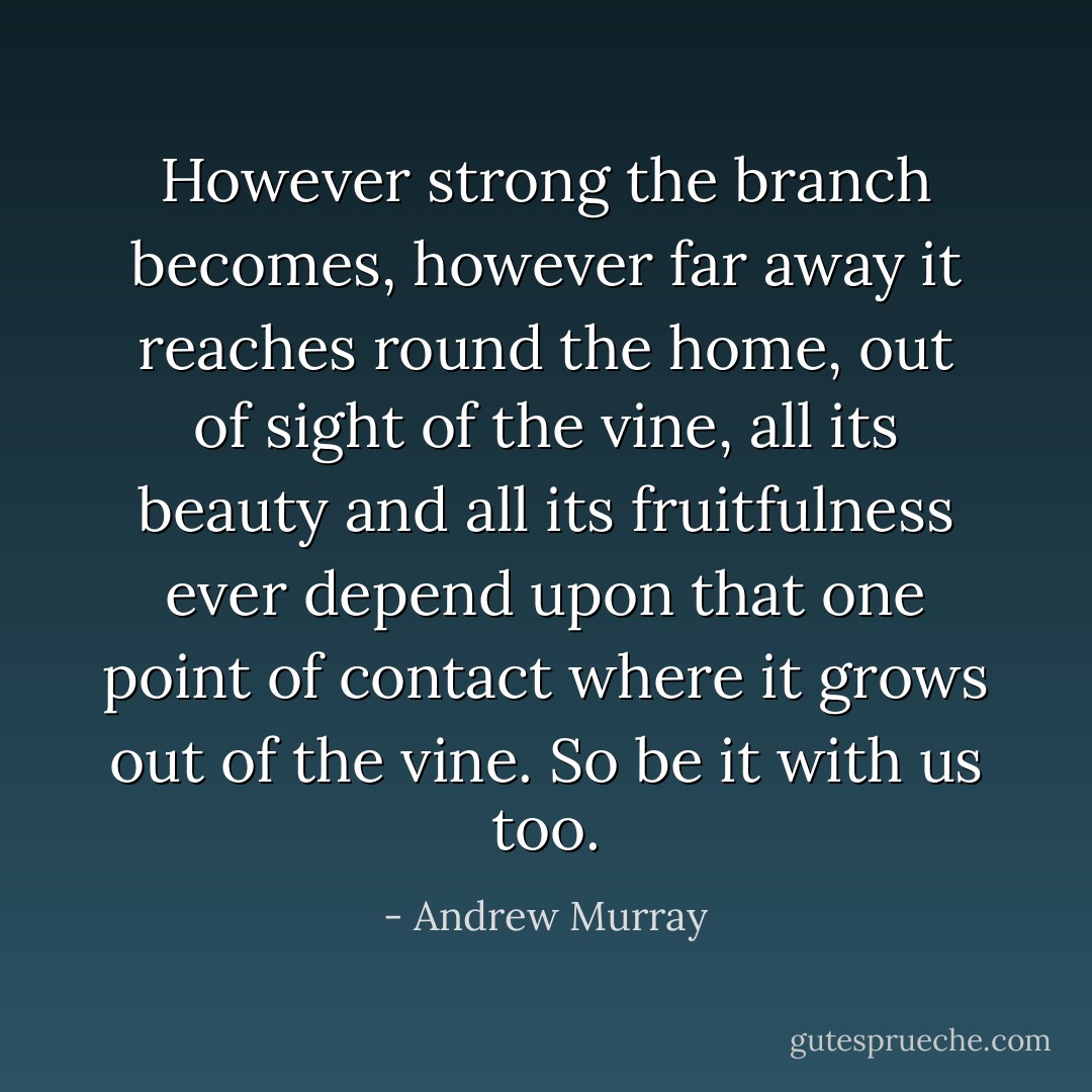 However strong the branch becomes, however far away it reaches round the home, out of sight of the vine, all its beauty and all its fruitfulness ever depend upon that one point of contact where it grows out of the vine. So be it with us too. - Andrew Murray