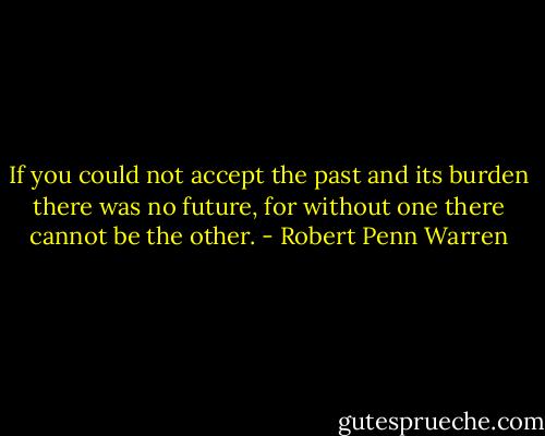 If you could not accept the past and its burden there was no future, for without one there cannot be the other. - Robert Penn Warren