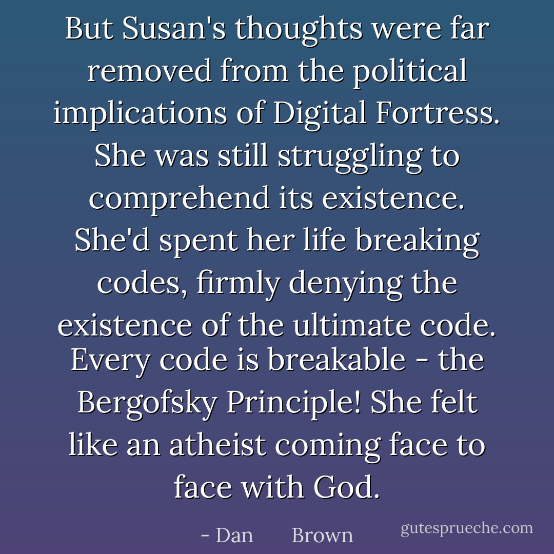 But Susan's thoughts were far removed from the political implications of Digital Fortress. She was still struggling to comprehend its existence. She'd spent her life breaking codes, firmly denying the existence of the ultimate code. <i>Every code is breakable - the Bergofsky Principle!</i> She felt like an atheist coming face to face with God. - Dan       Brown
