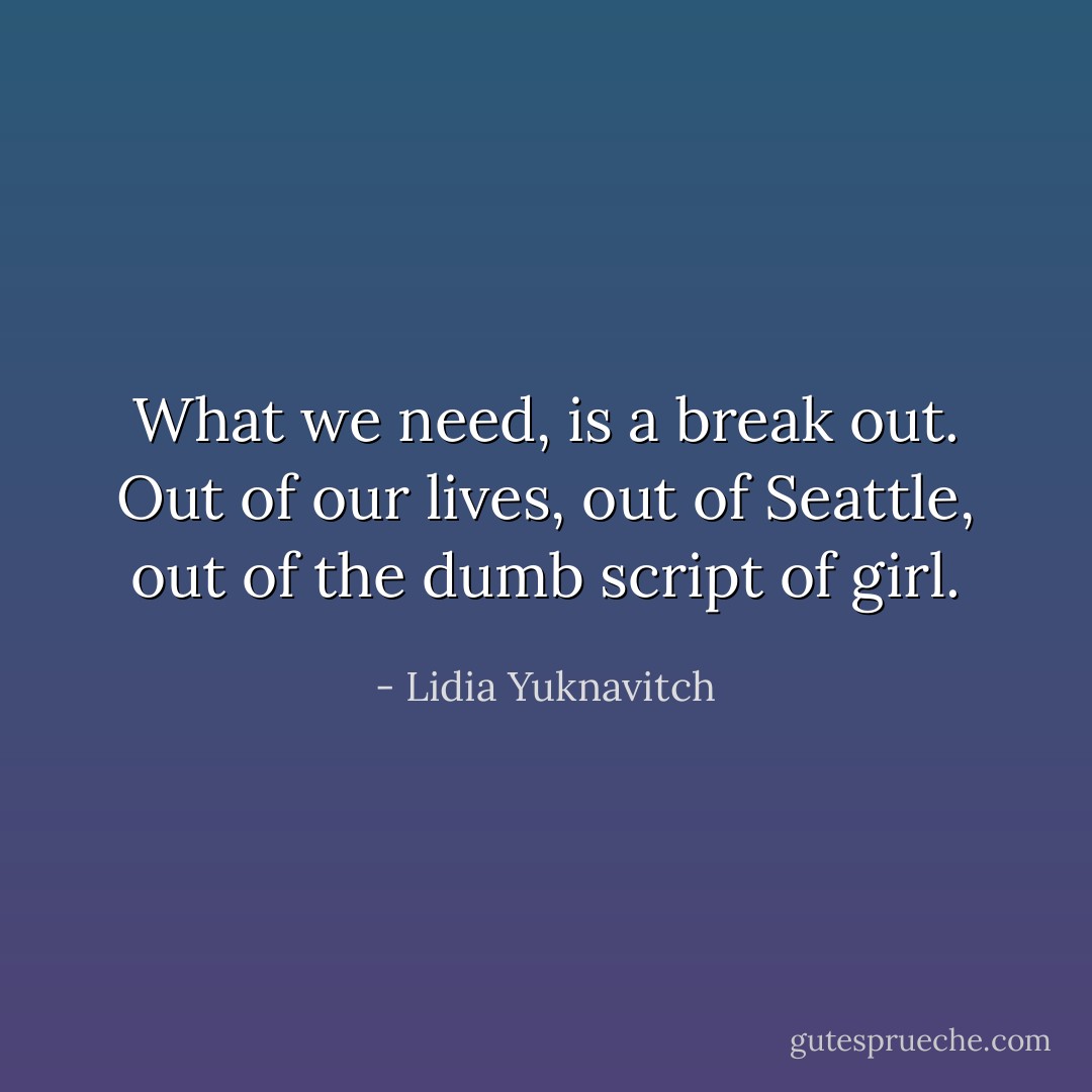 What we need, is a break out. Out of our lives, out of Seattle, out of the dumb script of girl. - Lidia Yuknavitch