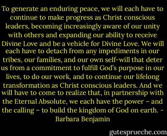 To generate an enduring peace, we will each have to continue to make progress as Christ conscious leaders, becoming increasingly aware of our unity with others and expanding our ability to receive Divine Love and be a vehicle for Divine Love. We will each have to detach from any impediments in our tribes, our families, and our own self-will that deter us from a commitment to fulfill God’s purpose in our lives, to do our work, and to continue our lifelong transformation as Christ conscious leaders. And we will have to come to realize that, in partnership with the Eternal Absolute, we each have the power – and the<br />calling – to build the kingdom of God on earth. - Barbara Benjamin