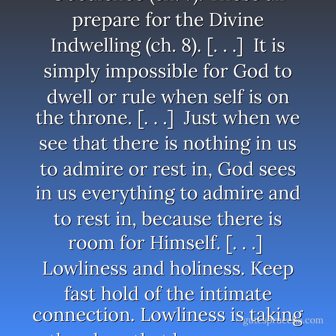 [T]he elements of holiness in us are these, each corresponding to some special aspect of God’s holiness: deep Restfulness (ch. 3), humble Reverence (ch. 4), entire Surrender (ch. 5), joyful Adoration (ch. 6), simple Obedience (ch. 7). These all prepare for the Divine Indwelling (ch. 8). [. . .]<br /><br />It is simply impossible for God to dwell or rule when self is on the throne. [. . .]<br /><br />Just when we see that there is nothing in us to admire or rest in, God sees in us everything to admire and to rest in, because there is room for Himself. [. . .]<br /><br />Lowliness and holiness. Keep fast hold of the intimate connection. Lowliness is taking the place that becomes me; holiness, giving God the place that becomes Him. If I be nothing before Him, and God be all to me, I am in the sure path of holiness. Lowliness is holiness, because it gives all the glory to God. - Andrew Murray