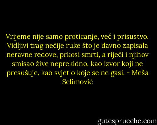Vrijeme nije samo proticanje, već i prisustvo. Vidljivi trag nečije ruke što je davno zapisala neravne redove, prkosi smrti, a riječi i njihov smisao žive neprekidno, kao izvor koji ne presušuje, kao svjetlo koje se ne gasi. - Meša Selimović