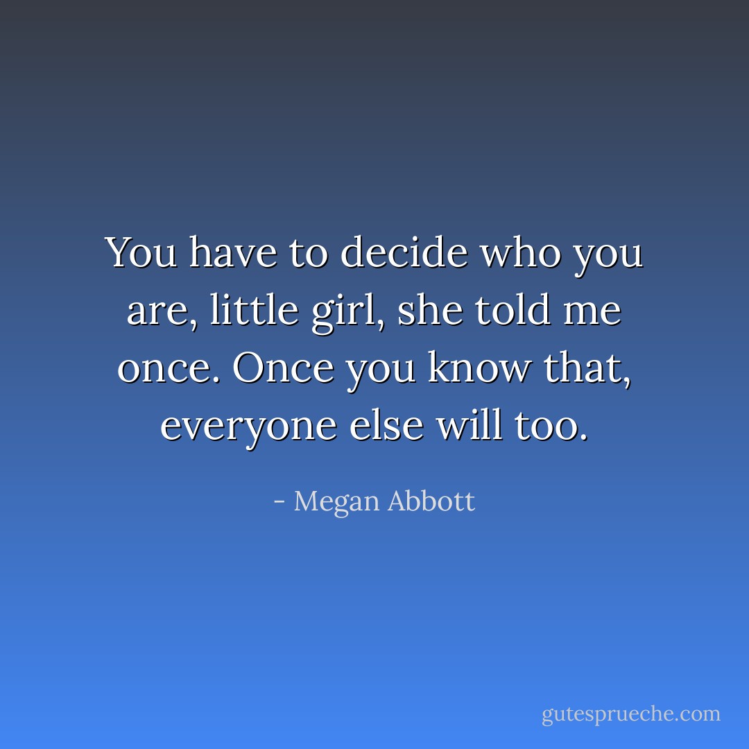 You have to decide who you are, little girl, she told me once. Once you know that, everyone else will too. - Megan Abbott